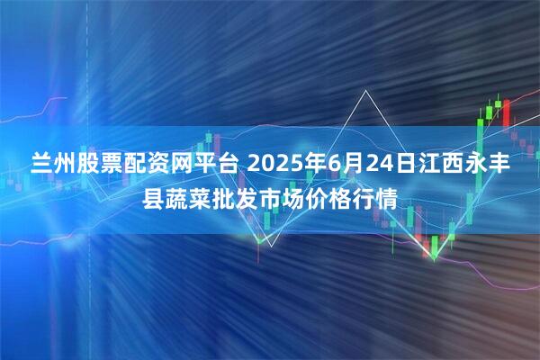 兰州股票配资网平台 2025年6月24日江西永丰县蔬菜批发市场价格行情