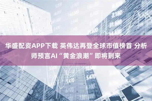 华盛配资APP下载 英伟达再登全球市值榜首 分析师预言AI“黄金浪潮”即将到来