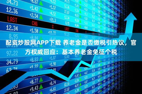 配资炒股网APP下载 养老金是否缴税引热议，官方权威回应：基本养老金免征个税