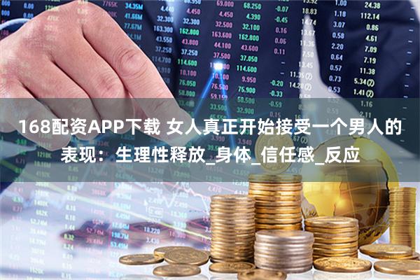 168配资APP下载 女人真正开始接受一个男人的表现：生理性释放_身体_信任感_反应