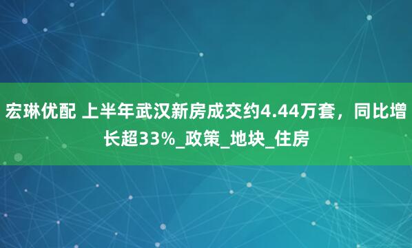 宏琳优配 上半年武汉新房成交约4.44万套，同比增长超33%_政策_地块_住房