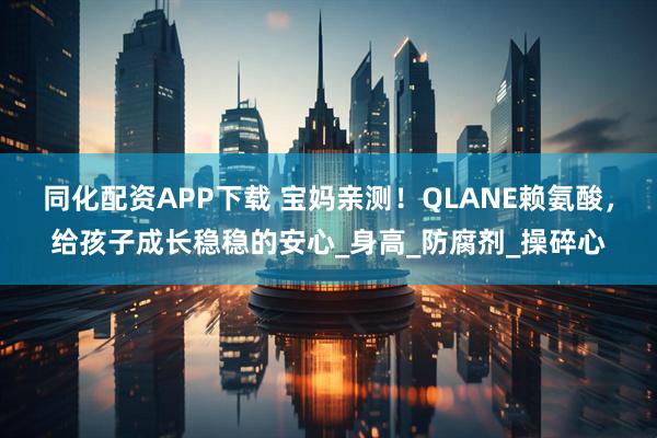 同化配资APP下载 宝妈亲测!QLANE赖氨酸,给孩子成长稳稳的安心_身高_防腐剂_操碎心