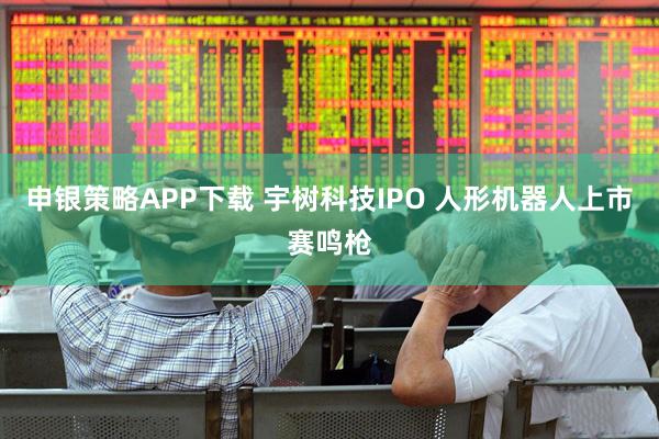 申银策略APP下载 宇树科技IPO 人形机器人上市赛鸣枪