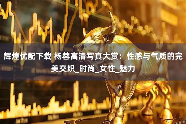 辉煌优配下载 杨蓉高清写真大赏:性感与气质的完美交织_时尚_女性_魅力