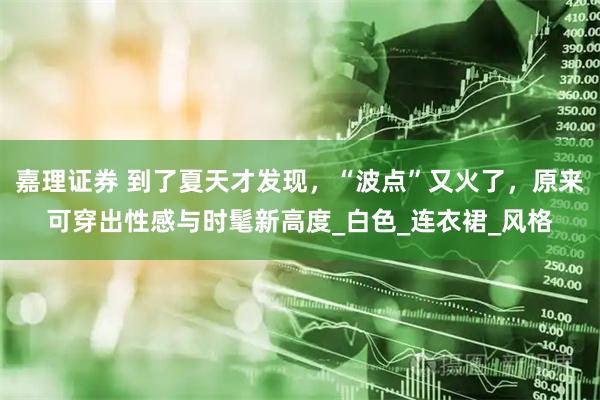 嘉理证券 到了夏天才发现，“波点”又火了，原来可穿出性感与时髦新高度_白色_连衣裙_风格