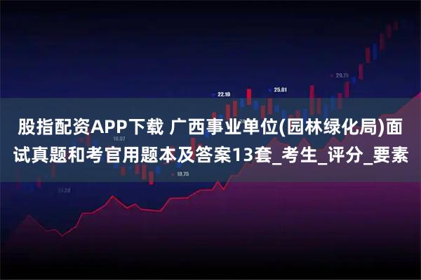 股指配资APP下载 广西事业单位(园林绿化局)面试真题和考官用题本及答案13套_考生_评分_要素