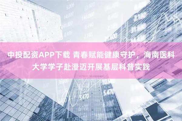 中投配资APP下载 青春赋能健康守护，海南医科大学学子赴澄迈开展基层科普实践