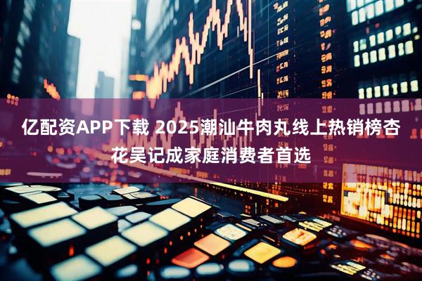 亿配资APP下载 2025潮汕牛肉丸线上热销榜杏花吴记成家庭消费者首选