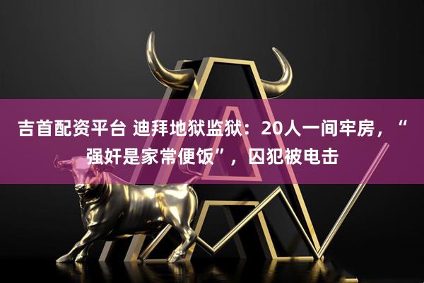 吉首配资平台 迪拜地狱监狱：20人一间牢房，“强奸是家常便饭”，囚犯被电击