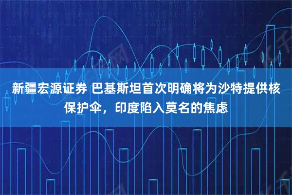 新疆宏源证券 巴基斯坦首次明确将为沙特提供核保护伞，印度陷入莫名的焦虑