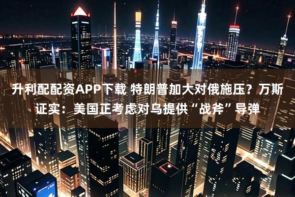 升利配配资APP下载 特朗普加大对俄施压？万斯证实：美国正考虑对乌提供“战斧”导弹