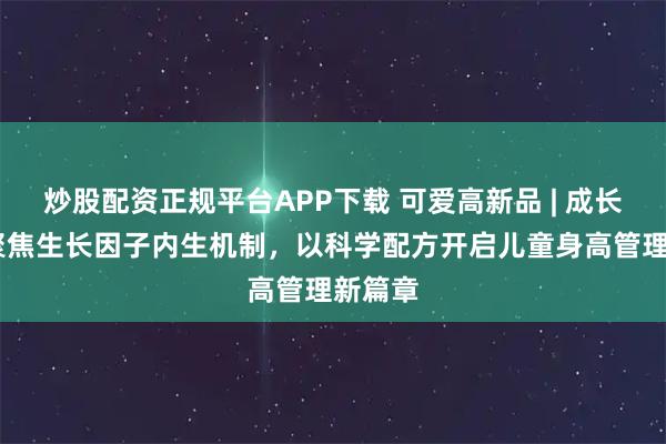 炒股配资正规平台APP下载 可爱高新品 | 成长K7，聚焦生长因子内生机制，以科学配方开启儿童身高管理新篇章