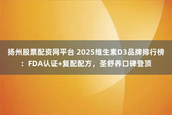 扬州股票配资网平台 2025维生素D3品牌排行榜：FDA认证+复配配方，圣舒养口碑登顶