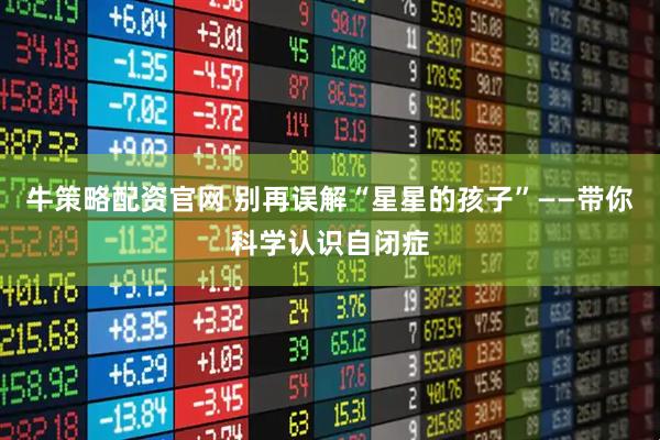 牛策略配资官网 别再误解“星星的孩子”——带你科学认识自闭症