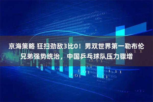 京海策略 狂扫劲敌3比0！男双世界第一勒布伦兄弟强势统治，中国乒乓球队压力骤增