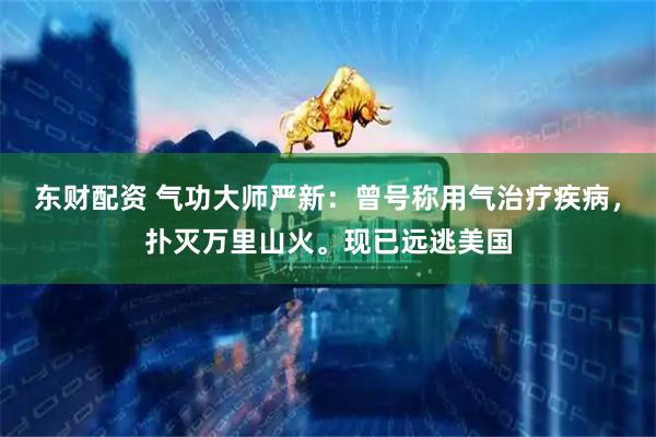 东财配资 气功大师严新：曾号称用气治疗疾病，扑灭万里山火。现已远逃美国