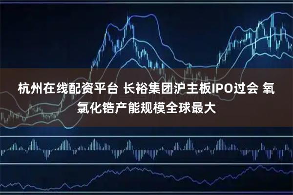 杭州在线配资平台 长裕集团沪主板IPO过会 氧氯化锆产能规模全球最大