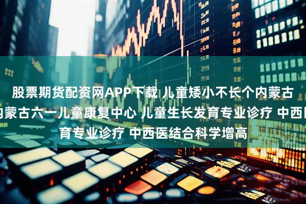 股票期货配资网APP下载 儿童矮小不长个内蒙古哪家医院好？内蒙古六一儿童康复中心 儿童生长发育专业诊疗 中西医结合科学增高