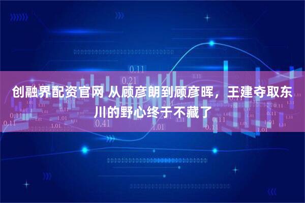 创融界配资官网 从顾彦朗到顾彦晖，王建夺取东川的野心终于不藏了
