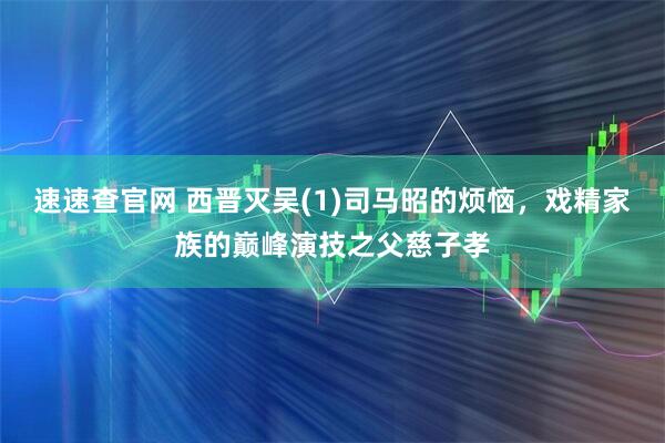 速速查官网 西晋灭吴(1)司马昭的烦恼，戏精家族的巅峰演技之父慈子孝