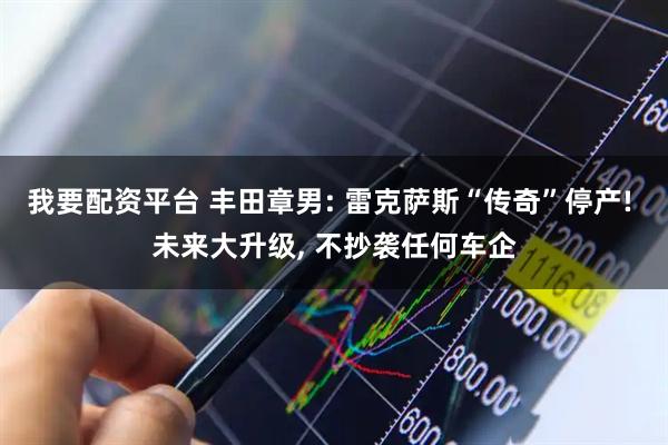 我要配资平台 丰田章男: 雷克萨斯“传奇”停产! 未来大升级, 不抄袭任何车企