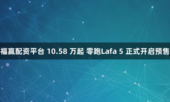 福赢配资平台 10.58 万起 零跑Lafa 5 正式开启预售