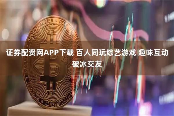 证券配资网APP下载 百人同玩综艺游戏 趣味互动破冰交友