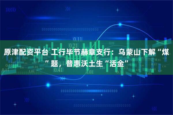 原津配资平台 工行毕节赫章支行：乌蒙山下解“煤”题，普惠沃土生“活金”
