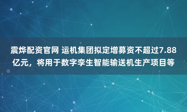 震烨配资官网 运机集团拟定增募资不超过7.88亿元，将用于数字孪生智能输送机生产项目等