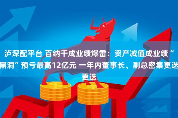 泸深配平台 百纳千成业绩爆雷：资产减值成业绩“黑洞”预亏最高12亿元 一年内董事长、副总密集更迭