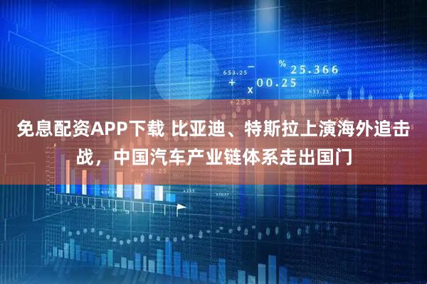 免息配资APP下载 比亚迪、特斯拉上演海外追击战，中国汽车产业链体系走出国门