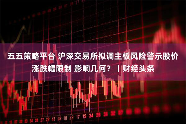 五五策略平台 沪深交易所拟调主板风险警示股价涨跌幅限制 影响几何？丨财经头条