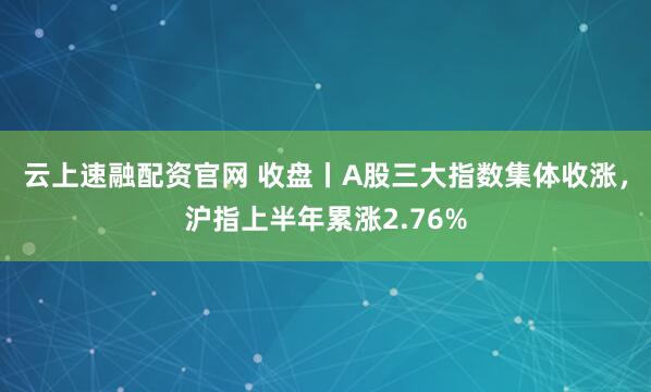 云上速融配资官网 收盘丨A股三大指数集体收涨，沪指上半年累涨2.76%