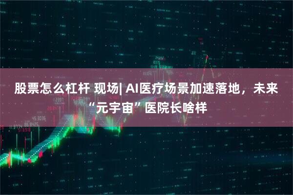 股票怎么杠杆 现场| AI医疗场景加速落地，未来“元宇宙”医院长啥样