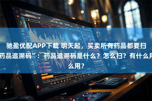 驰盈优配APP下载 明天起，买卖所有药品都要扫“药品追溯码”：药品追溯码是什么？怎么扫？有什么用？