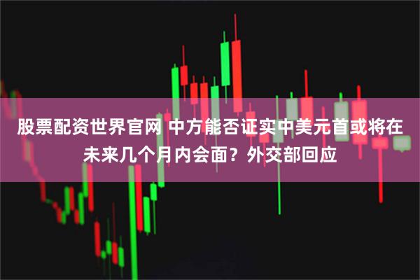 股票配资世界官网 中方能否证实中美元首或将在未来几个月内会面？外交部回应