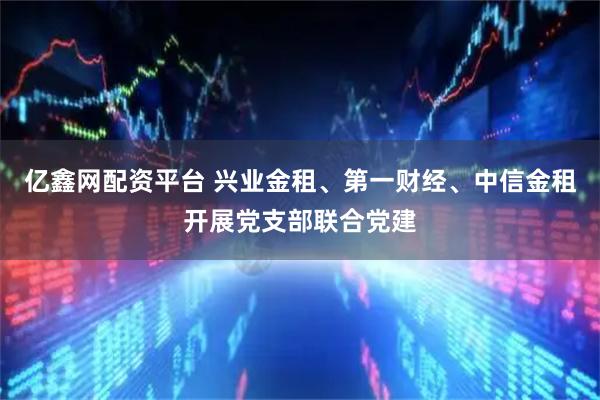 亿鑫网配资平台 兴业金租、第一财经、中信金租开展党支部联合党建
