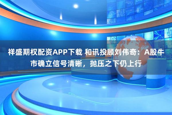 祥盛期权配资APP下载 和讯投顾刘伟奇：A股牛市确立信号清晰，抛压之下仍上行