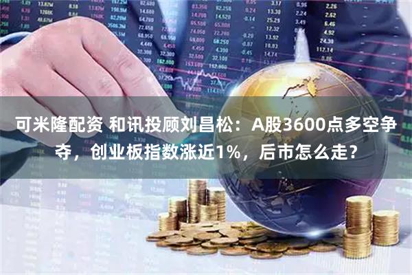 可米隆配资 和讯投顾刘昌松:A股3600点多空争夺,创业板指数涨近1%,后市怎么走?