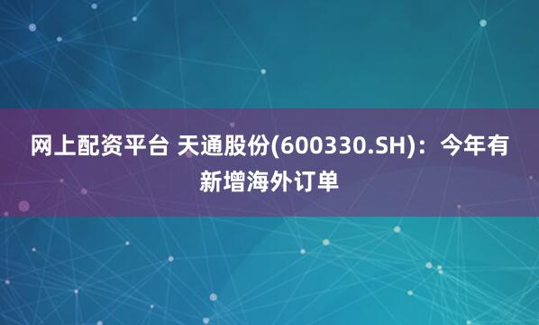 网上配资平台 天通股份(600330.SH)：今年有新增海外订单