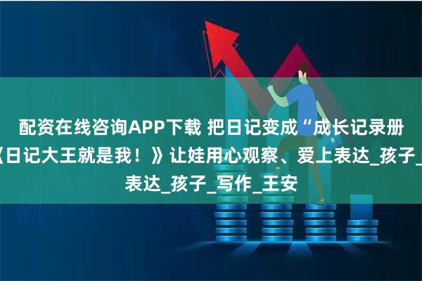 配资在线咨询APP下载 把日记变成“成长记录册”!我用《日记大王就是我!》让娃用心观察、爱上表达_孩子_写作_王安