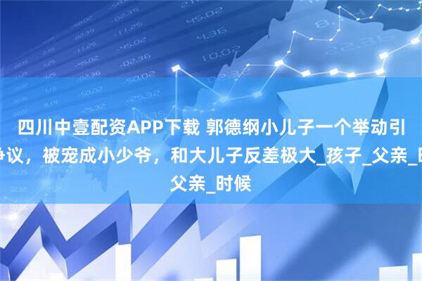 四川中壹配资APP下载 郭德纲小儿子一个举动引发争议，被宠成小少爷，和大儿子反差极大_孩子_父亲_时候