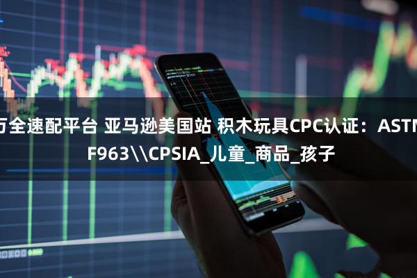 万全速配平台 亚马逊美国站 积木玩具CPC认证：ASTM F963\CPSIA_儿童_商品_孩子