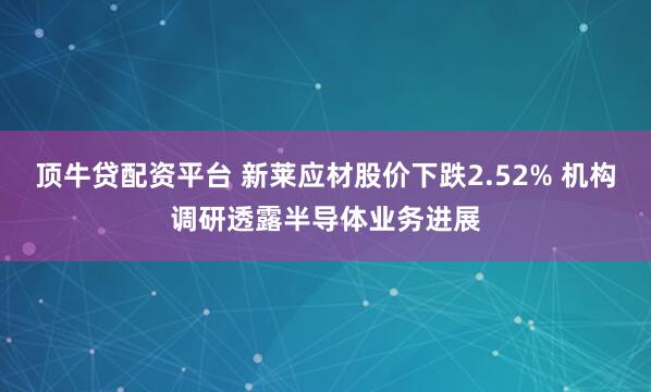 顶牛贷配资平台 新莱应材股价下跌2.52% 机构调研透露半导体业务进展