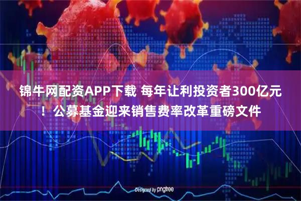 锦牛网配资APP下载 每年让利投资者300亿元!公募基金迎来销售费率改革重磅文件