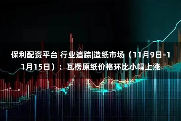 保利配资平台 行业追踪|造纸市场(11月9日-11月15日):瓦楞原纸价格环比小幅上涨