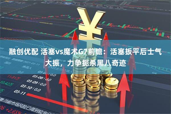 融创优配 活塞vs魔术G7前瞻：活塞扳平后士气大振，力争扼杀黑八奇迹